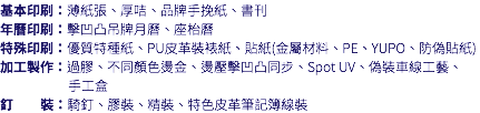 基本印刷：薄紙張、厚咭、品牌手挽紙、書刊 年曆印刷：擊凹凸吊牌月曆、座枱曆 特殊印刷：優質特種紙、PU皮革裝裱紙、貼紙(金屬材料、PE、YUPO、防偽貼紙) 加工製作：過膠、不同顏色燙金、燙壓擊凹凸同步、Spot UV、偽裝車線工藝、 手工盒 釘 裝：騎釘、膠裝、精裝、特色皮革筆記簿線裝